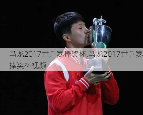 马龙2017世乒赛捧奖杯,马龙2017世乒赛捧奖杯视频