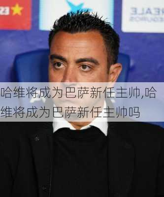 哈维将成为巴萨新任主帅,哈维将成为巴萨新任主帅吗