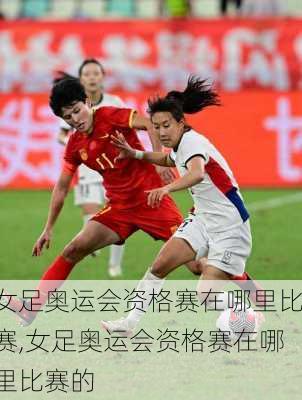 女足奥运会资格赛在哪里比赛,女足奥运会资格赛在哪里比赛的