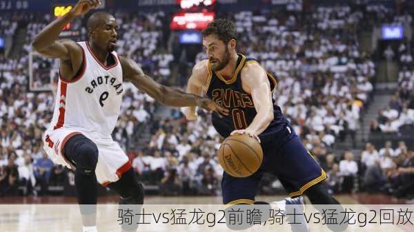 骑士vs猛龙g2前瞻,骑士vs猛龙g2回放
