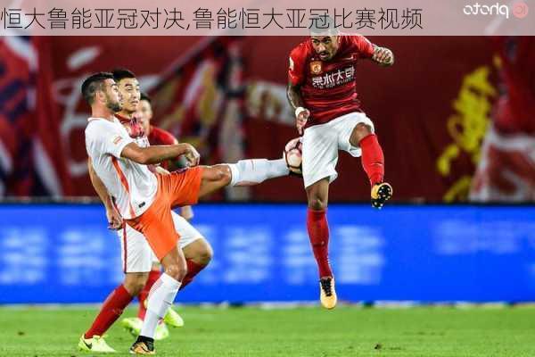 恒大鲁能亚冠对决,鲁能恒大亚冠比赛视频
