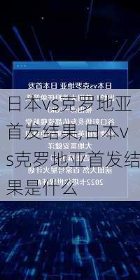 日本vs克罗地亚首发结果,日本vs克罗地亚首发结果是什么