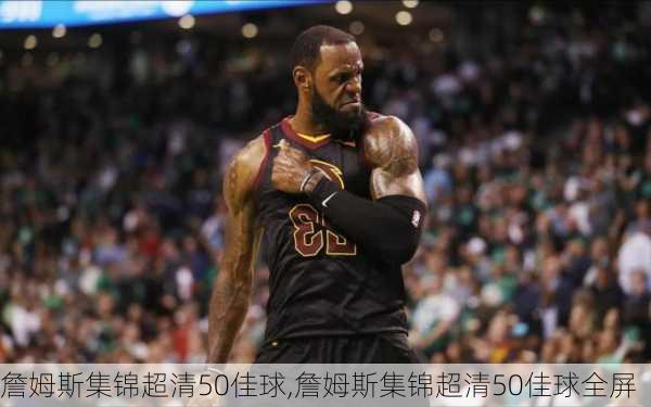 詹姆斯集锦超清50佳球,詹姆斯集锦超清50佳球全屏