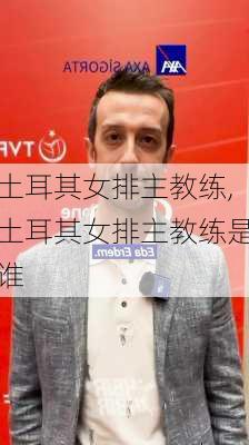 土耳其女排主教练,土耳其女排主教练是谁