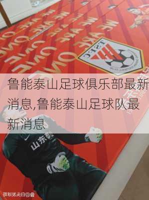 鲁能泰山足球俱乐部最新消息,鲁能泰山足球队最新消息