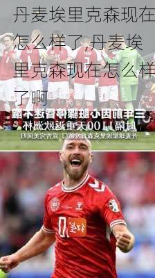 丹麦埃里克森现在怎么样了,丹麦埃里克森现在怎么样了啊