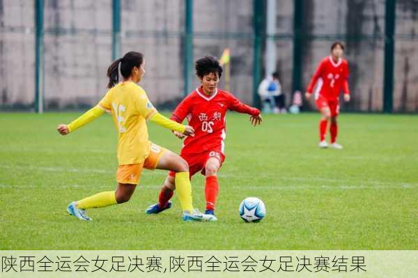 陕西全运会女足决赛,陕西全运会女足决赛结果