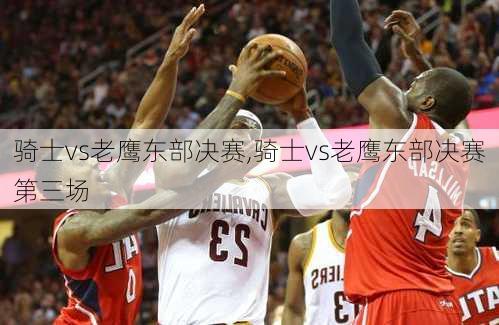 骑士vs老鹰东部决赛,骑士vs老鹰东部决赛第三场