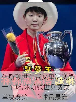 休斯顿世乒赛女单决赛第一个球,休斯顿世乒赛女单决赛第一个球员是谁