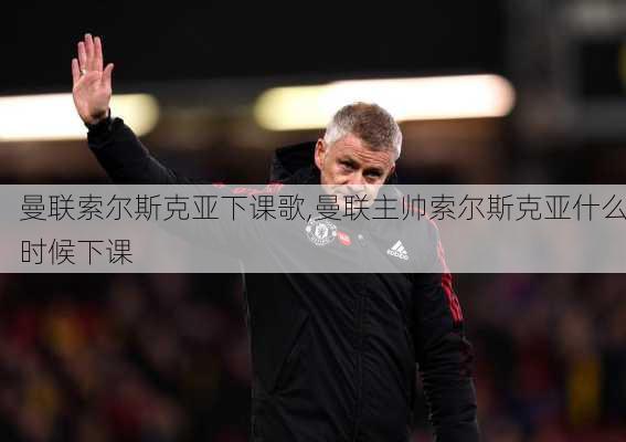 曼联索尔斯克亚下课歌,曼联主帅索尔斯克亚什么时候下课