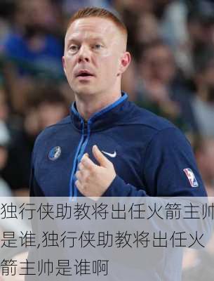 独行侠助教将出任火箭主帅是谁,独行侠助教将出任火箭主帅是谁啊