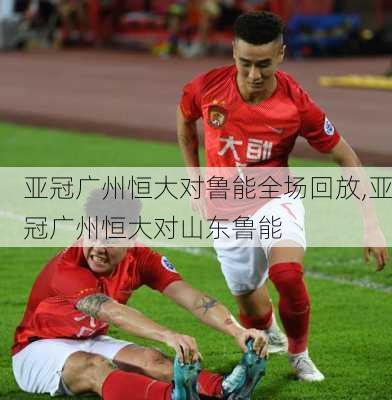 亚冠广州恒大对鲁能全场回放,亚冠广州恒大对山东鲁能