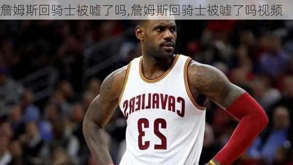 詹姆斯回骑士被嘘了吗,詹姆斯回骑士被嘘了吗视频