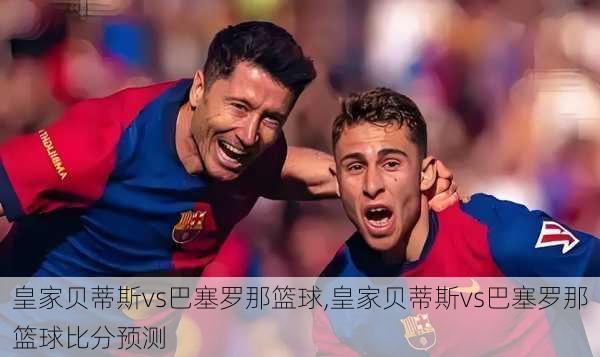 皇家贝蒂斯vs巴塞罗那篮球,皇家贝蒂斯vs巴塞罗那篮球比分预测