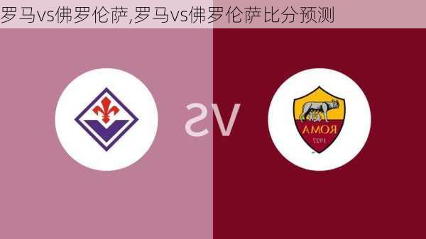 罗马vs佛罗伦萨,罗马vs佛罗伦萨比分预测