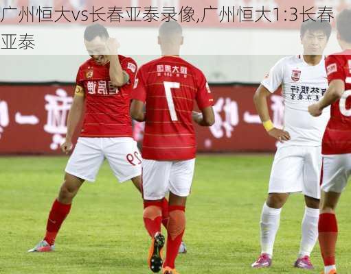 广州恒大vs长春亚泰录像,广州恒大1:3长春亚泰