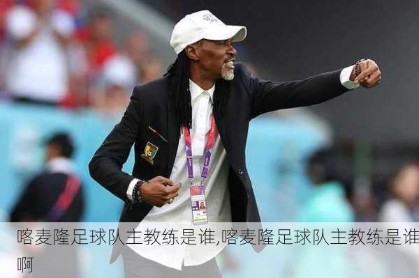 喀麦隆足球队主教练是谁,喀麦隆足球队主教练是谁啊