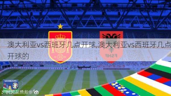 澳大利亚vs西班牙几点开球,澳大利亚vs西班牙几点开球的