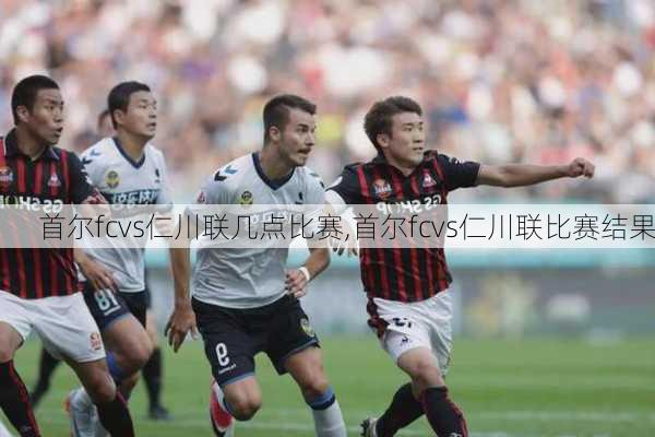 首尔fcvs仁川联几点比赛,首尔fcvs仁川联比赛结果