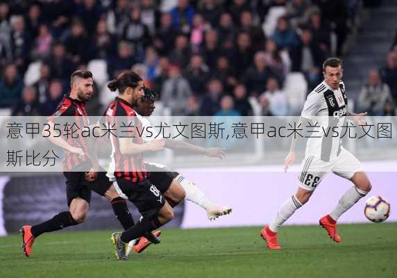 意甲35轮ac米兰vs尤文图斯,意甲ac米兰vs尤文图斯比分