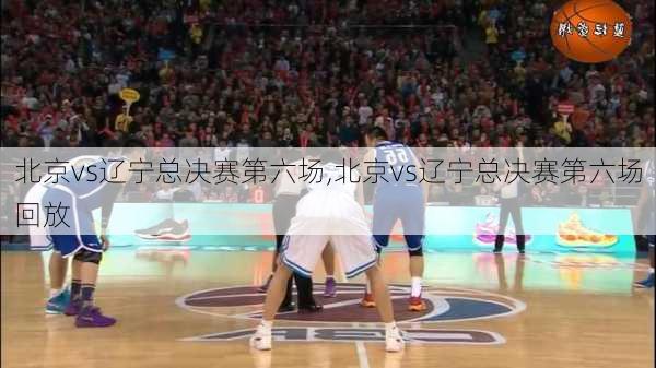 北京vs辽宁总决赛第六场,北京vs辽宁总决赛第六场回放
