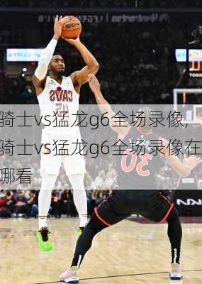 骑士vs猛龙g6全场录像,骑士vs猛龙g6全场录像在哪看